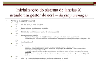 Inicialização do sistema de janelas X  usando um gestor de ecrã –  display manager Níveis de execução ( runlevels ) # 0 Halt  – não iniciar por defeito ( initdefault ) # 1 Modo de utilização individual ( Single user mode ) # 2 Multiutilizador, sem NFS (o mesmo que 3 se não estivermos em rede) # 3 Modo multiutilizador completo Se o arranque for usado por este nível é fornecida uma autenticação a partir de uma consola baseada em texto Na linha  initdefault  do ficheiro /etc/inittab é definido o modo de arranque que será realizado por defeito após o arranque do Linux  # 4 Não utilizado ( unused ) # 5 X11 Este nível é elaborado para modo multiutilizador com a autenticação gráfica através do gestor de ecrã Para definir o arranque por este nível é preciso alterar a linha  initdefault  para:  id:5:initdefault . Aassim, o sistema carrega automaticamente o sistema de janelas X A definição do gestor de ecrã a ser carregado também pode ser especificada no ficheiro /etc/initab:  x:5:respawn:/usr/bin/xdm –nodaemon No Fedora é usado o script  prefdm  localizado na directoria /etc/X11, para iniciar o gestor de ecrã:  x:5:respawn:/etc/X11/prefdm – nodaemo   # 6 Reboot -  faz o reinício do sistema (não se deve usar esta opção para iniciar por defeito) 