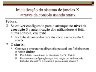 Inicialização do sistema de janelas X  através da consola usando startx Fedora: Se estiver configurado para o arranque no  nível de execução 3  a autenticação dos utilizadores é feita numa consola, em texto Na linha de comandos para dar início a uma sessão X:  startx   O  startx : Começa a procurar na directoria pessoal um ficheiro com o nome  xinitrc Por defeito encontra-se na directoria /etc/X11/xinit Pode conter configurações que irão lançar um ambiente de trabalho alternativo e clientes X para a nossa secção X 