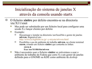 Inicialização do sistema de janelas X  através da consola usando startx O ficheiro  xinitrc  por defeito encontra-se na directoria /etc/X11/xinit Mas pode ser substituído por um ficheiro local para configurar uma sessão X e lançar clientes por defeito Exemplo:  Descarregar e instalar na directoria /usr/local/bin o gestor de janelas  mlvwm , disponível em :  http://www2u.bigblobe.ne.jp/~y-miyata/mlvwm.html   Possibilita o uso do ambiente de trabalho  mlvwm , no cliente terminal  xterm , criando um ficheiro  xinitrc  que contenha as linhas: xterm & Exec /usr/X11R6/bin/mlvwm Não é necessário usar o ficheiro  xinitrc  se estivermos a usar o ambiente de trabalho do Fedora que corre X e um gestor de janelas definido para o GNOME ou KDE como ambiente de  desktop 