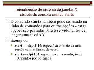 Inicialização do sistema de janelas X  através da consola usando startx O comando  startx  também pode ser usado na linha de comandos para outras opções - estas opções são passadas para o servidor antes de lançar uma sessão X Exemplos: start -- -depth 16 : especifica o início de uma sessão com milhares de cores start -- -dpi 100 : especifica uma resolução de 100 pontos por polegada 