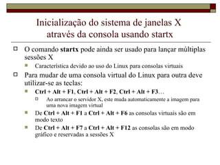 Inicialização do sistema de janelas X  através da consola usando startx O comando  startx  pode ainda ser usado para lançar múltiplas sessões X Característica devido ao uso do Linux para consolas virtuais Para mudar de uma consola virtual do Linux para outra deve utilizar-se as teclas: Ctrl + Alt + F1 ,  Ctrl + Alt + F2 ,  Ctrl + Alt + F3 …   Ao arrancar o servidor X, este muda automaticamente a imagem para uma nova imagem virtual De  Ctrl + Alt + F1  a  Ctrl + Alt + F6  as consolas virtuais são em modo texto De  Ctrl + Alt + F7  a  Ctrl + Alt + F12  as consolas são em modo gráfico e reservadas a sessões X 