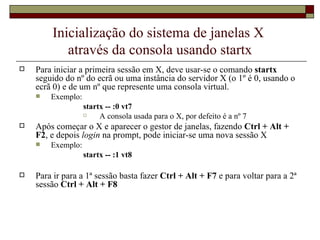 Inicialização do sistema de janelas X  através da consola usando startx Para iniciar a primeira sessão em X, deve usar-se o comando  startx  seguido do nº do ecrã ou uma instância do servidor X (o 1º é 0, usando o ecrã 0) e de um nº que represente uma consola virtual.  Exemplo: startx -- :0 vt7 A consola usada para o X, por defeito é a nº 7 Após começar o X e aparecer o gestor de janelas, fazendo  Ctrl + Alt + F2 , e depois  login  na prompt, pode iniciar-se uma nova sessão X Exemplo:  startx -- :1 vt8 Para ir para a 1ª sessão basta fazer  Ctrl + Alt + F7  e para voltar para a 2ª sessão  Ctrl + Alt + F8 