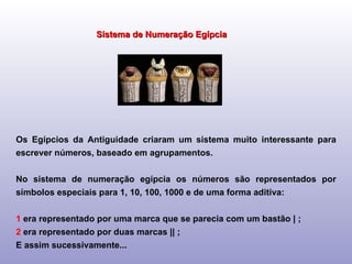 Sistema de Numeração Egípcia Os Egípcios da Antiguidade criaram um sistema muito interessante para escrever números, baseado em agrupamentos. No sistema de numeração egípcia os números são representados por símbolos especiais para 1, 10, 100, 1000 e de uma forma aditiva: 1  era representado por uma marca que se parecia com um bastão | ; 2  era representado por duas marcas || ; E assim sucessivamente... 