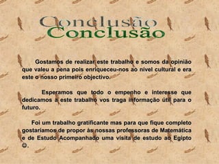 Gostamos de realizar este trabalho e somos da opinião que valeu a pena pois enriqueceu-nos ao nível cultural e era este o nosso primeiro objectivo. Esperamos que todo o empenho e interesse que dedicamos a este trabalho vos traga informação útil para o futuro. Foi um trabalho gratificante mas para que fique completo gostaríamos de propor às nossas professoras de Matemática e de Estudo Acompanhado uma visita de estudo ao Egipto   .  Conclusão 