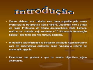 Vamos elaborar um trabalho com tema sugerido pela nossa Professora de Matemática, Sónia Ribeiro. Decidimos, com a ajuda do nossa Professora de Estudo Acompanhado, Carla Esteves, realizar um  trabalho cujo sub-tema é “O Sistema de Numeração Egípcia”, sub-tema que nos motivou bastante.  O Trabalho será efectuado na disciplina de Estudo Acompanhado e com ele pretendemos esclarecer como funciona o sistema de numeração egípcia.  Esperemos que gostem e que os nossos objectivos sejam alcançados. Introdução 