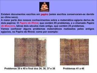 Existem documentos escritos em  papiro  (estes escritos conservaram-se devido ao clima seco). A maior parte dos nossos conhecimentos sobre a matemática egípcia deriva de dois papiros: O  Papiro de Rhind , que contém 85 problemas, e o chamado  Papiro  de Moscovo , talvez dois séculos mais antigo, que contém 25 problemas.  Vamos conhecer alguns problemas matemáticos realizados pelos antigos egípcios, no Papiro de Rhind; como por exemplo: Problemas 39 e 40 e final dos 34, 36, 37 e 38 Problemas 41 a 46  