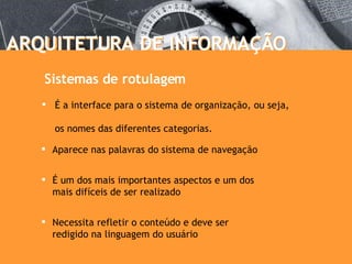 ARQUITETURA DE INFORMAÇÃO ARQUITETURA DE INFORMAÇÃO É a interface para o sistema de organização, ou seja,  os nomes das diferentes categorias. Sistemas de rotulagem Necessita refletir o conteúdo e deve ser  redigido na linguagem do usuário É um dos mais importantes aspectos e um dos  mais difíceis de ser realizado Aparece nas palavras do sistema de navegação 