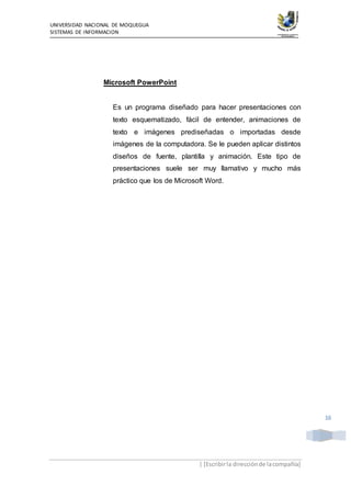 UNIVERSIDAD NACIONAL DE MOQUEGUA
SISTEMAS DE INFORMACION
| [Escribirla direcciónde lacompañía]
16
Microsoft PowerPoint
Es un programa diseñado para hacer presentaciones con
texto esquematizado, fácil de entender, animaciones de
texto e imágenes prediseñadas o importadas desde
imágenes de la computadora. Se le pueden aplicar distintos
diseños de fuente, plantilla y animación. Este tipo de
presentaciones suele ser muy llamativo y mucho más
práctico que los de Microsoft Word.
 