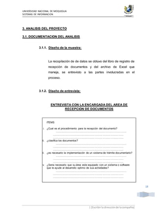 UNIVERSIDAD NACIONAL DE MOQUEGUA
SISTEMAS DE INFORMACION
| [Escribirla direcciónde lacompañía]
18
3. ANALISIS DEL PROYECTO
3.1. DOCUMENTACION DEL ANALISIS
3.1.1. Diseño de la muestra:
La recopilación de de datos se obtuvo del libro de registro de
recepción de documentos y del archivo de Excel que
maneja, se entrevisto a las partes involucradas en el
proceso.
3.1.2. Diseño de entrevista:
ENTREVISTA CON LA ENCARGADA DEL AREA DE
RECEPCION DE DOCUMENTOS
ITEMS
i. ¿Cual es el procedimiento para la recepción del documento?
………………………………………………………………………
………………………………………………………………………
………………………………………………………………………
ii. ¿clasifica los documentos?
………………………………………………………………………
………………………………………………………………………
………………………………………………………………………
iii. ¿es necesario la implementación de un sistema de trámite documentario?
………………………………………………………………………
………………………………………………………………………
………………………………………………………………………
iv. ¿Seria necesario que su área este equipado con un sistema o software
que le ayude al desarrollo optimo de sus actividades?
………………………………………………………………………
………………………………………………………………………
………………………………………………………………………
 