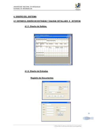UNIVERSIDAD NACIONAL DE MOQUEGUA
SISTEMAS DE INFORMACION
| [Escribirla direcciónde lacompañía]
28
4. DISEÑO DEL SISTEMA
4.1 DEFINIR EL DISEÑO DE ENTRADAS Y SALIDAS DETALLADO E INTERFAS
4.1.1. Diseño de Salidas.
4.1.2. Diseño de Entradas
Registro de Documentos
 