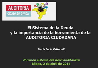 Maria Lucia Fattorelli
Zorraren sistema eta herri auditoritza
Bilbao, 2 de abril de 2014
El Sistema de la Deuda
y la importancia de la herramienta de la
AUDITORIA CIUDADANA
 