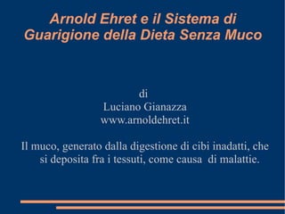 Arnold Ehret e il Sistema di
Guarigione della Dieta Senza Muco



                        di
                 Luciano Gianazza
                 www.arnoldehret.it

Il muco, generato dalla digestione di cibi inadatti, che
    si deposita fra i tessuti, come causa di malattie.
 