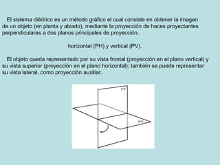 El sistema diédrico es un método gráfico el cual consiste en obtener la imagen
de un objeto (en planta y alzado), mediante...
