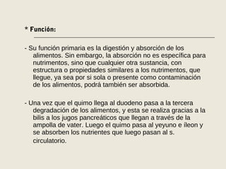 * Función:
- Su función primaria es la digestión y absorción de los
alimentos. Sin embargo, la absorción no es específica para
nutrimentos, sino que cualquier otra sustancia, con
estructura o propiedades similares a los nutrimentos, que
llegue, ya sea por si sola o presente como contaminación
de los alimentos, podrá también ser absorbida.
- Una vez que el quimo llega al duodeno pasa a la tercera
degradación de los alimentos, y esta se realiza gracias a la
bilis a los jugos pancreáticos que llegan a través de la
ampolla de vater. Luego el quimo pasa al yeyuno e íleon y
se absorben los nutrientes que luego pasan al s.
circulatorio.
 
