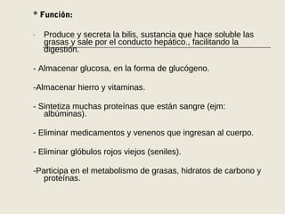 * Función:
- Produce y secreta la bilis, sustancia que hace soluble las
grasas y sale por el conducto hepático., facilitando la
digestión.
- Almacenar glucosa, en la forma de glucógeno.
-Almacenar hierro y vitaminas.
- Sintetiza muchas proteínas que están sangre (ejm:
albúminas).
- Eliminar medicamentos y venenos que ingresan al cuerpo.
- Eliminar glóbulos rojos viejos (seniles).
-Participa en el metabolismo de grasas, hidratos de carbono y
proteínas.
 