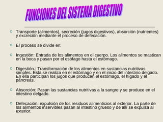  Transporte (alimentos), secreción (jugos digestivos), absorción (nutrientes)
y excreción mediante el proceso de defecación.
 El proceso se divide en:
 Ingestión: Entrada de los alimentos en el cuerpo. Los alimentos se mastican
en la boca y pasan por el esófago hasta el estómago.
 Digestión.: Transformación de los alimentos en sustancias nutritivas
simples. Esta se realiza en el estómago y en el inicio del intestino delgado.
En ella participan los jugos que producen el estómago, el hígado y el
páncreas.
 Absorción: Pasan las sustancias nutritivas a la sangre y se produce en el
intestino delgado.
 Defecación: expulsión de los residuos alimenticios al exterior. La parte de
los alimentos inservibles pasan al intestino grueso y de allí se expulsa al
exterior.
 
