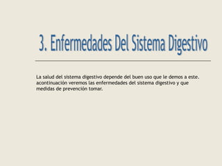 La salud del sistema digestivo depende del buen uso que le demos a este.
acontinuación veremos las enfermedades del sistema digestivo y que
medidas de prevención tomar.
 