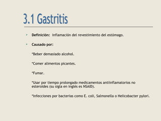  Definición: inflamación del revestimiento del estómago.
 Causado por:
*Beber demasiado alcohol.
*Comer alimentos picantes.
*Fumar.
*Usar por tiempo prolongado medicamentos antiinflamatorios no
esteroides (su sigla en inglés es NSAID).
*Infecciones por bacterias como E. coli, Salmonella o Helicobacter pylori.
 