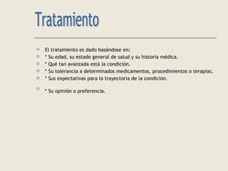  El tratamiento es dado basándose en:
 * Su edad, su estado general de salud y su historia médica.
 * Qué tan avanzada está la condición.
 * Su tolerancia a determinados medicamentos, procedimientos o terapias.
 * Sus expectativas para la trayectoria de la condición.

* Su opinión o preferencia.
 