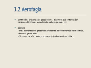  Definición: presencia de gases en el s. digestivo. Sus síntomas son
estómago hinchado, somnolencia, cabeza pesada, etc.
 Causas:
- Mala alimentación: presencia abundante de condimentos en la comida.
- Bebidas gasificadas..
- Síntomas de afecciones corporales (hígado o vesícula biliar).
 
