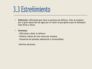  Definicion: dificultad que tiene la persona de defecar. Esto se produce
por la gran absorción de agua por el colon lo que genera que se defequen
eses duras y secas.
 Síntomas:
- Dificultad y dolor al defecar.
- Defecar menos de tres veces por semana.
- Sensación de pesadez abdominal o incomodidad.
-Sentirse perezoso.
 