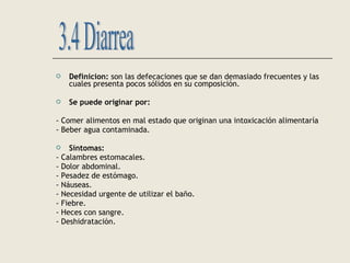  Definicion: son las defecaciones que se dan demasiado frecuentes y las
cuales presenta pocos sólidos en su composición.
 Se puede originar por:
- Comer alimentos en mal estado que originan una intoxicación alimentaría
- Beber agua contaminada.
 Síntomas:
- Calambres estomacales.
- Dolor abdominal.
- Pesadez de estómago.
- Náuseas.
- Necesidad urgente de utilizar el baño.
- Fiebre.
- Heces con sangre.
- Deshidratación.
 