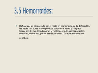 Definicion: es el sangrado por el recto en el momento de la defecación,
las heces son duras lo que produce dolor en el recto y sangrado
frecuente. Es ocasionada por el levantamiento de objetos pesados,
obesidad, embarazo, parto, estrés y diarrea. Este padecimiento es
genético.
 