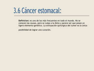 Definicion: es uno de los más frecuentes en todo el mundo. No se
conocen las causas, pero se culpa a la dieta y parece ser que posee un
ligero elemento genético. La extirpación quirúrgica del tumor es la única
posibilidad de lograr una curación.
 