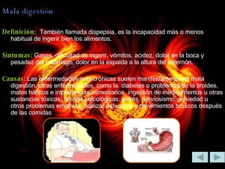 Mala digestión Definición:  También llamada dispepsia, es la incapacidad más o menos habitual de ingerir bien los alimentos. Síntomas:  Gases, dificultad de ingerir, vómitos, acidez, dolor en la boca y pesadez del estómago, dolor en la espalda a la altura del esternón.  Causas:  Las enfermedades más crónicas suelen manifestarse como mala digestión, otras enfermedades, como la  diabetes o problemas de la tiroides, malos hábitos e intolerancias alimentarios, ingestión de medicamentos u otras sustancias tóxicas, causas psicológicas: estrés, nerviosismo, ansiedad u otros problemas emotivos, realizar esfuerzos o movimientos bruscos después de las comidas  
