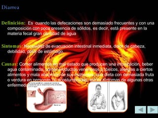 Diarrea Definición:  Es  cuando las defecaciones son demasiado frecuentes y con una composición con poca presencia de sólidos, es decir, está presente en la materia fecal gran cantidad de agua Síntomas:  Necesidad de evacuación intestinal inmediata, dolor de cabeza, debilidad, dolor de estómago. Causas:  Comer alimentos en mal estado que producen una intoxicación, beber agua contaminada, comer productos venenosos o tóxicos, alergias a ciertos alimentos y mala absorción de sus nutrientes, una dieta con demasiada fruta o verdura en personas no acostumbradas, estrés síntomas de algunas otras enfermedades corporales. 