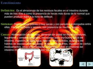 Estreñimiento Definición:  Es el almacenaje de los residuos fecales en el intestino durante más de tres días o como la presencia de heces más duras de lo normal que pueden producir dolor a la hora de defecar. Síntomas:  Deposiciones pobres o muy secas y con periodos prolongados entre ellas. Vientre hinchado y pesado, con presencia de muchos gases. Causas:  Alimentación inadecuada, alimentación pobre en frutas y verduras, legumbres y cereales integrales, necesarias para una buena salud del intestino, ingestión de poco agua, falta de ejercicio físico, ausencia del hábitos de deposiciones regulares, el abuso de laxantes, ingestión de ciertos medicamentos, otras enfermedades corporales, como el síndrome del intestino irritable, el cáncer de colon, etc.  Las hemorroides. 
