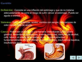 Gastritis Definición:  Consiste en una inflación del estómago y que de no tratarse adecuadamente, se corre el riesgo de sufrir cáncer al estómago. Puede ser aguda o crónica. Síntomas:  Dolor, flatulencias, acidez, vómitos con sangre, defecaciones de color oscuro, falta de apetito. Causas:  Puede ser causada por una bacteria: Helicobacter pylori, ulcera gástrica, alimentación inadecuada, anemia perniciosa, consumo de alcohol, café, tabaco, el estado de ansiedad, el uso de medicamentos, fundamentalmente los antiinflamatorios no esteroides, insuficiencia hepática, insuficiencia renal. 