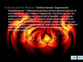 Enfermedad de Wilson:   También llamada “Degeneración Hepatolenticular”, enfermedad genética crónica caracterizada por la acumulación de cobre sobre el organismos. Sus síntomas son: los síntomas que presenta son propios de la hepatitis, con la que se puede confundir: perdida de hambre, cansancio general, picor en todo el cuerpo, etc; posteriormente pueden aparecer síntomas que afecten el cerebro o médula espinal: mala coordinación, movimientos lentos o dificultosos. Esta enfermedad es causada debido a una enfermedad genética.  