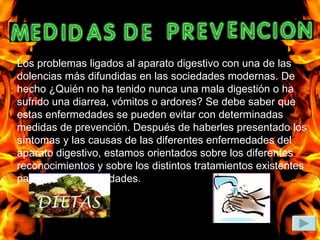 Los problemas ligados al aparato digestivo con una de las dolencias más difundidas en las sociedades modernas. De hecho ¿Quién no ha tenido nunca una mala digestión o ha sufrido una diarrea, vómitos o ardores? Se debe saber que estas enfermedades se pueden evitar con determinadas medidas de prevención. Después de haberles presentado los síntomas y las causas de las diferentes enfermedades del aparato digestivo, estamos orientados sobre los diferentes reconocimientos y sobre los distintos tratamientos existentes para estas enfermedades. 