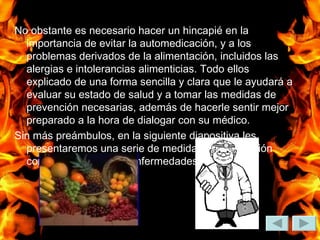 No obstante es necesario hacer un hincapié en la importancia de evitar la automedicación, y a los problemas derivados de la alimentación, incluidos las alergias e intolerancias alimenticias. Todo ellos explicado de una forma sencilla y clara que le ayudará a evaluar su estado de salud y a tomar las medidas de prevención necesarias, además de hacerle sentir mejor preparado a la hora de dialogar con su médico. Sin más preámbulos, en la siguiente diapositiva les presentaremos una serie de medidas de prevención contra las principales enfermedades digestivas.  