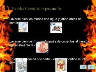 Medidas Generales de prevención  Lavarse bien las manos con agua y jabón antes de comer. Lavarse bien las manos después de coger los alimentos, especialmente la carne No dejar la comida cocinada fuera del frigorífico mucho tiempo. 