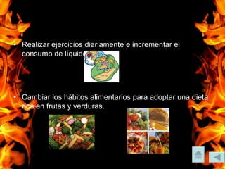 Realizar ejercicios diariamente e incrementar el consumo de líquidos. Cambiar los hábitos alimentarios para adoptar una dieta rica en frutas y verduras. 