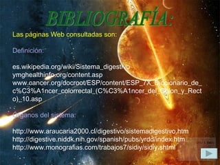 BIBLIOGRAFÍA: Las páginas Web consultadas son:   Definición:   es.wikipedia.org/wiki/Sistema_digestivo  ymghealthinfo.org/content.asp  www.cancer.org/docroot/ESP/content/ESP_7X_Diccionario_de_c%C3%A1ncer_colorrectal_(C%C3%A1ncer_del_Colon_y_Recto)_10.asp   Órganos del sistema:   http://www.araucaria2000.cl/digestivo/sistemadigestivo.htm  http://digestive.niddk.nih.gov/spanish/pubs/yrdd/index.htm http://www.monografias.com/trabajos7/sidiy/sidiy.shtml  