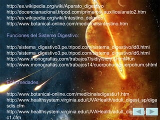 http://es.wikipedia.org/wiki/Aparato_digestivo  http://docencianacional.tripod.com/primeros_auxilios/anato2.htm  http://es.wikipedia.org/wiki/Intestino_delgado  http://www.botanical-online.com/medicinalsintestino.htm    Funciones del Sistema Digestivo:   http://sistema_digestivo3.pe.tripod.com/sistema_digestivo/id8.html  http://sistema_digestivo3.pe.tripod.com/sistema_digestivo/id6.html  http://www.monografias.com/trabajos7/sidiy/sidiy.shtml#fun  http://www.monografias.com/trabajos14/cuerpohum/cuerpohum.shtml    Enfermedades   http://www.botanical-online.com/medicinalsdigestiu1.htm  http://www.healthsystem.virginia.edu/UVAHealth/adult_digest_sp/digesdis.cfm  http://www.healthsystem.virginia.edu/UVAHealth/adult_digest_sp/ibdulc1.cfm  http://www.nlm.nih.gov/medlineplus/spanish/digestivesystem.html  http://www.monografias.com/trabajos4/enfermedad/enfermedad.shtml    