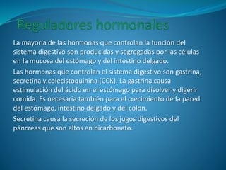 La mayoría de las hormonas que controlan la función del
sistema digestivo son producidas y segregadas por las células
en la mucosa del estómago y del intestino delgado.
Las hormonas que controlan el sistema digestivo son gastrina,
secretina y colecistoquinina (CCK). La gastrina causa
estimulación del ácido en el estómago para disolver y digerir
comida. Es necesaria también para el crecimiento de la pared
del estómago, intestino delgado y del colon.
Secretina causa la secreción de los jugos digestivos del
páncreas que son altos en bicarbonato.
 