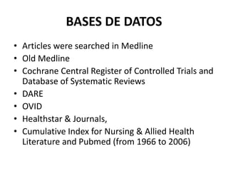 BASES DE DATOS
• Articles were searched in Medline
• Old Medline
• Cochrane Central Register of Controlled Trials and
Database of Systematic Reviews
• DARE
• OVID
• Healthstar & Journals,
• Cumulative Index for Nursing & Allied Health
Literature and Pubmed (from 1966 to 2006)
 