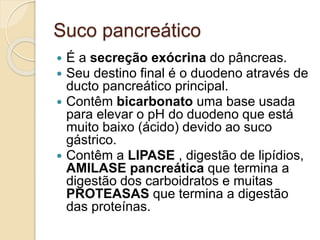 Suco pancreático
 É a secreção exócrina do pâncreas.
 Seu destino final é o duodeno através de
ducto pancreático principal.
 Contêm bicarbonato uma base usada
para elevar o pH do duodeno que está
muito baixo (ácido) devido ao suco
gástrico.
 Contêm a LIPASE , digestão de lipídios,
AMILASE pancreática que termina a
digestão dos carboidratos e muitas
PROTEASAS que termina a digestão
das proteínas.
 
