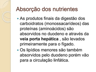 Absorção dos nutrientes
 As produtos finais da digestão dos
carboidratos (monossacarídeos) das
proteínas (aminoácidos) são
absorvidos no duodeno e através da
veia porta hepática , são levados
primeiramente para o fígado.
 Os lipídios menores são também
absorvidos pelo duodeno porém vão
para a circulação linfática.
 