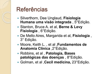 Referências
 Silverthorn, Dee Unglaud, Fisiologia
Humana uma visão integrada , 5°Edição.
 Stanton, Bruce A. et al, Berne & Levy
Fisiologia , 6°Edição.
 De Mello Aires, Margarida et al, Fisiologia ,
3° Edição.
 Moore, Keith L. , et al ,Fundamentos de
Anatomia Clínica ,2°Edição.
 Robbins, et al , Patologia, Bases
patológicas das doenças , 8°Edição.
 Golman, et al ,Cecil medicina, 23°Edição.
 