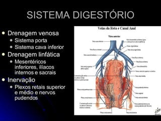 SISTEMA DIGESTÓRIO Drenagem venosa Sistema porta Sistema cava inferior Drenagem linfática Mesentéricos inferiores, ilíacos internos e sacrais Inervação Plexos retais superior e médio e nervos pudendos 