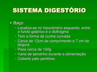 SISTEMA DIGESTÓRIO Baço Localiza-se no hipocôndrio esquerdo, entre o fundo gástrico e o diafragma Tem a forma de cunha curvada Cerca de 12cm de comprimento e 7 cm de largura Pesa cerca de 150g Varia de tamanho durante a alimentação Coberto pelo peritônio 
