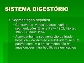 SISTEMA DIGESTÓRIO Segmentação hepática Controverso- vários autores , várias segmentações(Elias e Petty 1952, Hjortso 1948, Cuinaud 1954 Acompanham a segmentação da tríade hepática – dividem-se e subdividem-se num padrão comum e praticamente não há anastomoses intra hepáticas significativas 
