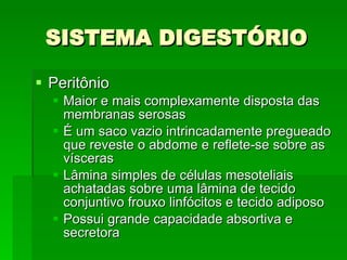 SISTEMA DIGESTÓRIO Peritônio Maior e mais complexamente disposta das membranas serosas É um saco vazio intrincadamente pregueado que reveste o abdome e reflete-se sobre as vísceras Lâmina simples de células mesoteliais achatadas sobre uma lâmina de tecido conjuntivo frouxo linfócitos e tecido adiposo Possui grande capacidade absortiva e secretora 
