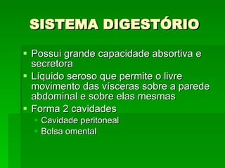SISTEMA DIGESTÓRIO Possui grande capacidade absortiva e secretora Líquido seroso que permite o livre movimento das vísceras sobre a parede abdominal e sobre elas mesmas Forma 2 cavidades  Cavidade peritoneal  Bolsa omental 