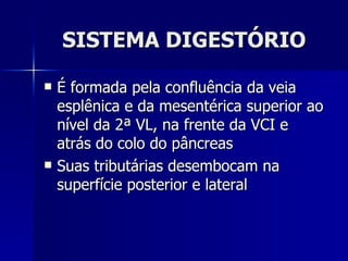SISTEMA DIGESTÓRIO É formada pela confluência da veia esplênica e da mesentérica superior ao nível da 2ª VL, na frente da VCI e atrás do colo do pâncreas Suas tributárias desembocam na superfície posterior e lateral 